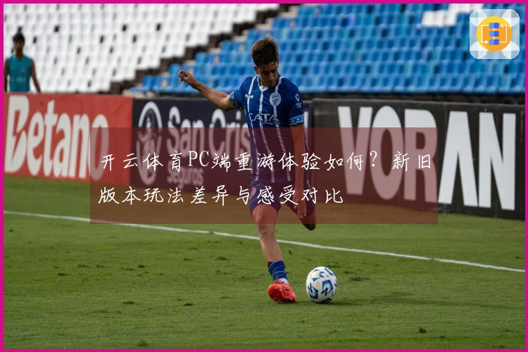 开云体育PC端重游体验如何？新旧版本玩法差异与感受对比