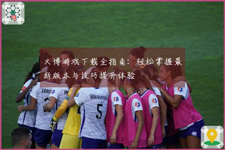 火博游戏下载全指南：轻松掌握最新版本与技巧提升体验