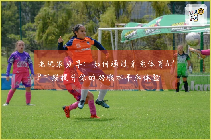 老玩家分享：如何通过乐竞体育APP下载提升你的游戏水平和体验