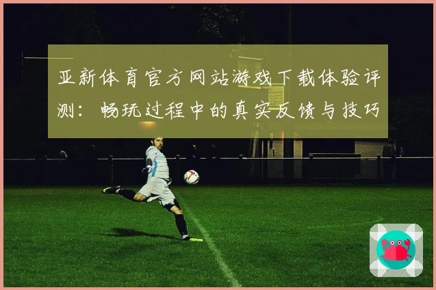 亚新体育官方网站游戏下载体验评测：畅玩过程中的真实反馈与技巧分享