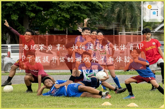 老玩家分享：如何通过乐竞体育APP下载提升你的游戏水平和体验