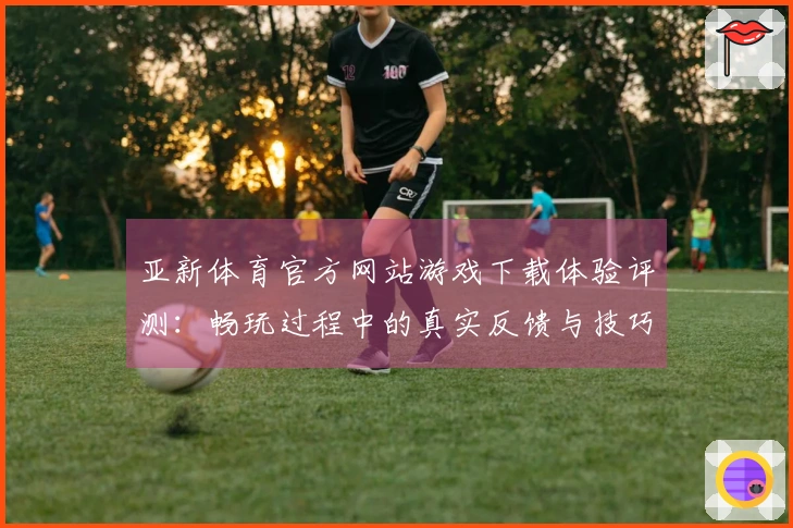 亚新体育官方网站游戏下载体验评测：畅玩过程中的真实反馈与技巧分享