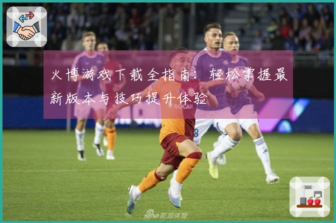 火博游戏下载全指南：轻松掌握最新版本与技巧提升体验